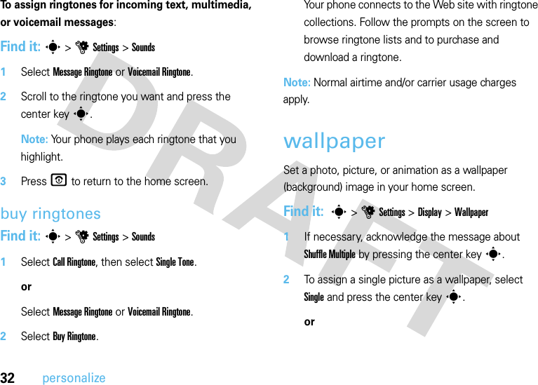 32personalizeTo assign ringtones for incoming text, multimedia, or voicemail messages:Find it: s &gt;uSettings &gt;Sounds  1Select Message Ringtone or Voicemail Ringtone.2Scroll to the ringtone you want and press the center keys.Note: Your phone plays each ringtone that you highlight.3PressO to return to the home screen.buy ringtonesFind it: s &gt;uSettings &gt;Sounds  1Select Call Ringtone, then select Single Tone.orSelect Message Ringtone or Voicemail Ringtone.2Select Buy Ringtone.Your phone connects to the Web site with ringtone collections. Follow the prompts on the screen to browse ringtone lists and to purchase and download a ringtone.Note: Normal airtime and/or carrier usage charges apply.wallpaperSet a photo, picture, or animation as a wallpaper (background) image in your home screen.Find it:  s&gt;uSettings &gt;Display &gt;Wallpaper  1If necessary, acknowledge the message about Shuffle Multiple by pressing the center keys.2To assign a single picture as a wallpaper, select Single and press the center keys.or