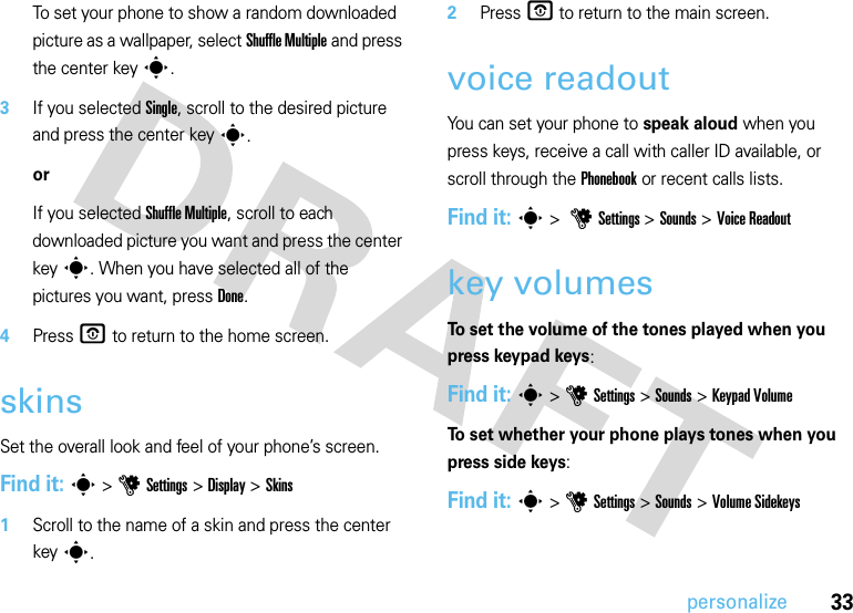 33personalizeTo set your phone to show a random downloaded picture as a wallpaper, select Shuffle Multiple and press the center keys.3If you selected Single, scroll to the desired picture and press the center keys.orIf you selected Shuffle Multiple, scroll to each downloaded picture you want and press the center keys. When you have selected all of the pictures you want, press Done.4PressO to return to the home screen.skinsSet the overall look and feel of your phone’s screen.Find it: s&gt;uSettings &gt;Display &gt;Skins  1Scroll to the name of a skin and press the center keys.2Press O to return to the main screen.voice readoutYou can set your phone to speak aloud when you press keys, receive a call with caller ID available, or scroll through the Phonebook or recent calls lists.Find it: s &gt; uSettings &gt; Sounds &gt;Voice Readoutkey volumesTo set the volume of the tones played when you press keypad keys:Find it: s &gt;uSettings &gt;Sounds &gt;Keypad VolumeTo set whether your phone plays tones when you press side keys:Find it: s &gt;uSettings &gt;Sounds &gt;Volume Sidekeys
