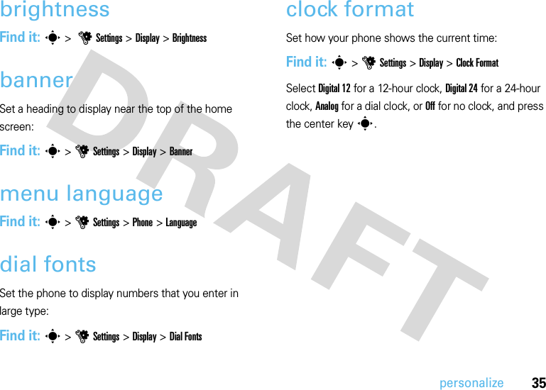 35personalizebrightnessFind it: s &gt; uSettings &gt; Display &gt;BrightnessbannerSet a heading to display near the top of the home screen:Find it: s &gt;uSettings &gt;Display &gt;Bannermenu languageFind it: s &gt;uSettings &gt;Phone &gt;Languagedial fontsSet the phone to display numbers that you enter in large type:Find it: s &gt;uSettings &gt;Display &gt;Dial Fontsclock formatSet how your phone shows the current time:Find it: s &gt;uSettings &gt;Display &gt;Clock FormatSelect Digital 12 for a 12-hour clock, Digital 24 for a 24-hour clock, Analog for a dial clock, or Off for no clock, and press the center keys.