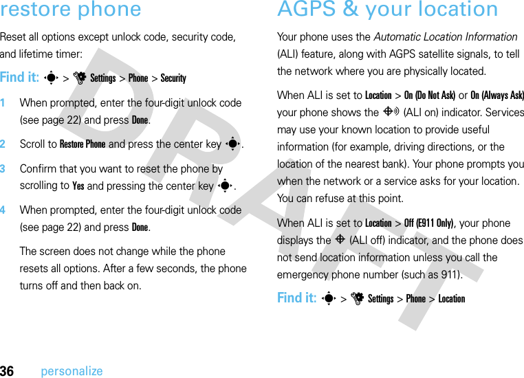 36personalizerestore phoneReset all options except unlock code, security code, and lifetime timer:Find it: s &gt;uSettings &gt;Phone &gt;Security  1When prompted, enter the four-digit unlock code (see page 22) and press Done.2Scroll to Restore Phone and press the center keys.3Confirm that you want to reset the phone by scrolling to Yes and pressing the center keys.4When prompted, enter the four-digit unlock code (see page 22) and press Done.The screen does not change while the phone resets all options. After a few seconds, the phone turns off and then back on.AGPS &amp; your locationYour phone uses the Automatic Location Information (ALI) feature, along with AGPS satellite signals, to tell the network where you are physically located.When ALI is set to Location &gt;On (Do Not Ask) or On (Always Ask) your phone shows the O(ALI on) indicator. Services may use your known location to provide useful information (for example, driving directions, or the location of the nearest bank). Your phone prompts you when the network or a service asks for your location. You can refuse at this point.When ALI is set to Location &gt;Off (E911 Only), your phone displays the P(ALI off) indicator, and the phone does not send location information unless you call the emergency phone number (such as 911).Find it: s &gt;uSettings &gt;Phone &gt;Location