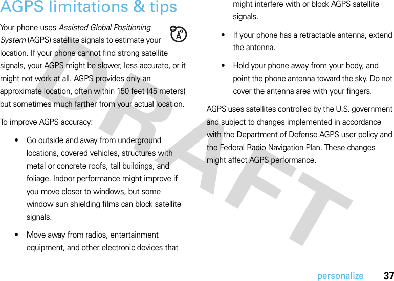 37personalizeAGPS limitations &amp; tipsYour phone uses Assisted Global Positioning System (AGPS) satellite signals to estimate your location. If your phone cannot find strong satellite signals, your AGPS might be slower, less accurate, or it might not work at all. AGPS provides only an approximate location, often within 150 feet (45 meters) but sometimes much farther from your actual location. To improve AGPS accuracy:•Go outside and away from underground locations, covered vehicles, structures with metal or concrete roofs, tall buildings, and foliage. Indoor performance might improve if you move closer to windows, but some window sun shielding films can block satellite signals.•Move away from radios, entertainment equipment, and other electronic devices that might interfere with or block AGPS satellite signals.•If your phone has a retractable antenna, extend the antenna.•Hold your phone away from your body, and point the phone antenna toward the sky. Do not cover the antenna area with your fingers.AGPS uses satellites controlled by the U.S. government and subject to changes implemented in accordance with the Department of Defense AGPS user policy and the Federal Radio Navigation Plan. These changes might affect AGPS performance.