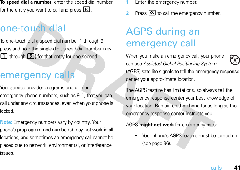 41callsTo speed dial a number, enter the speed dial number for the entry you want to call and pressN.one-touch dialTo one-touch dial a speed dial number 1 through 9, press and hold the single-digit speed dial number (key 1 through 9) for that entry for one second.emergency callsYour service provider programs one or more emergency phone numbers, such as 911, that you can call under any circumstances, even when your phone is locked.Note: Emergency numbers vary by country. Your phone’s preprogrammed number(s) may not work in all locations, and sometimes an emergency call cannot be placed due to network, environmental, or interference issues.  1Enter the emergency number.2Press N to call the emergency number.AGPS during an emergency callWhen you make an emergency call, your phone can use Assisted Global Positioning System (AGPS) satellite signals to tell the emergency response center your approximate location.The AGPS feature has limitations, so always tell the emergency response center your best knowledge of your location. Remain on the phone for as long as the emergency response center instructs you.AGPS might not work for emergency calls:•Your phone’s AGPS feature must be turned on (see page 36).