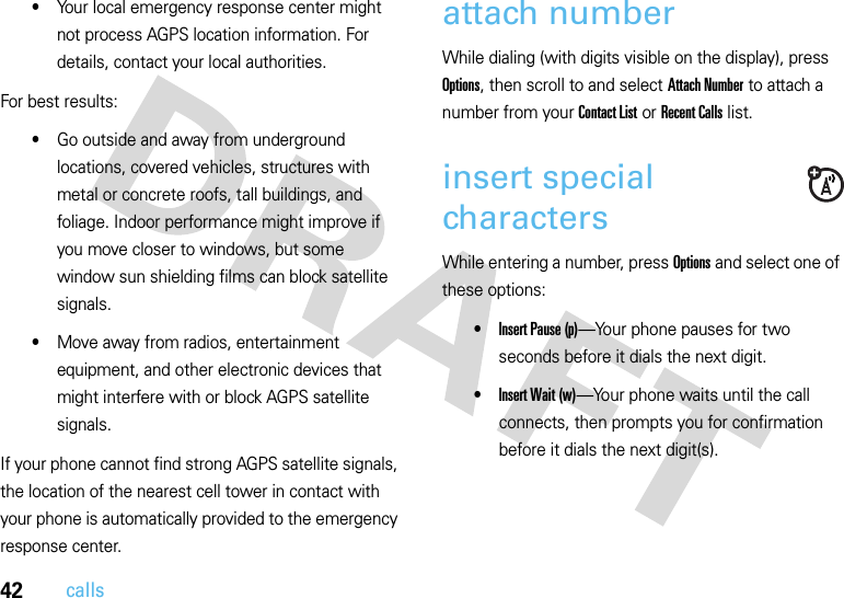 42calls•Your local emergency response center might not process AGPS location information. For details, contact your local authorities.For best results:•Go outside and away from underground locations, covered vehicles, structures with metal or concrete roofs, tall buildings, and foliage. Indoor performance might improve if you move closer to windows, but some window sun shielding films can block satellite signals.•Move away from radios, entertainment equipment, and other electronic devices that might interfere with or block AGPS satellite signals.If your phone cannot find strong AGPS satellite signals, the location of the nearest cell tower in contact with your phone is automatically provided to the emergency response center.attach numberWhile dialing (with digits visible on the display), press Options, then scroll to and select Attach Number to attach a number from your Contact List or Recent Calls list.insert special charactersWhile entering a number, press Options and select one of these options:•Insert Pause (p)—Your phone pauses for two seconds before it dials the next digit.•Insert Wait (w)—Your phone waits until the call connects, then prompts you for confirmation before it dials the next digit(s). 