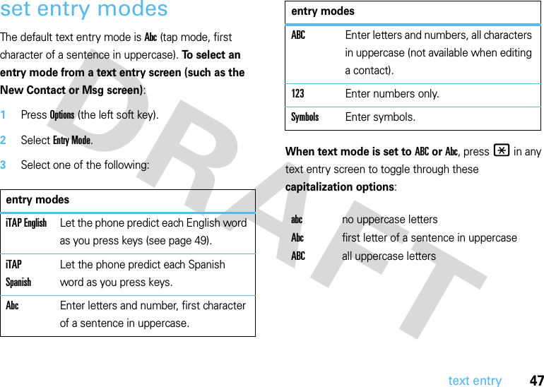 47text entryset entry modesThe default text entry mode is Abc (tap mode, first character of a sentence in uppercase). To select an entry mode from a text entry screen (such as the New Contact or Msg screen):  1Press Options (the left soft key).2Select Entry Mode.3Select one of the following:When text mode is set to ABC or Abc, press * in any text entry screen to toggle through these capitalization options:entry modesiTAP EnglishLet the phone predict each English word as you press keys (see page 49).iTAP SpanishLet the phone predict each Spanish word as you press keys.AbcEnter letters and number, first character of a sentence in uppercase.ABCEnter letters and numbers, all characters in uppercase (not available when editing a contact).123Enter numbers only.SymbolsEnter symbols.abcno uppercase lettersAbcfirst letter of a sentence in uppercaseABCall uppercase lettersentry modes