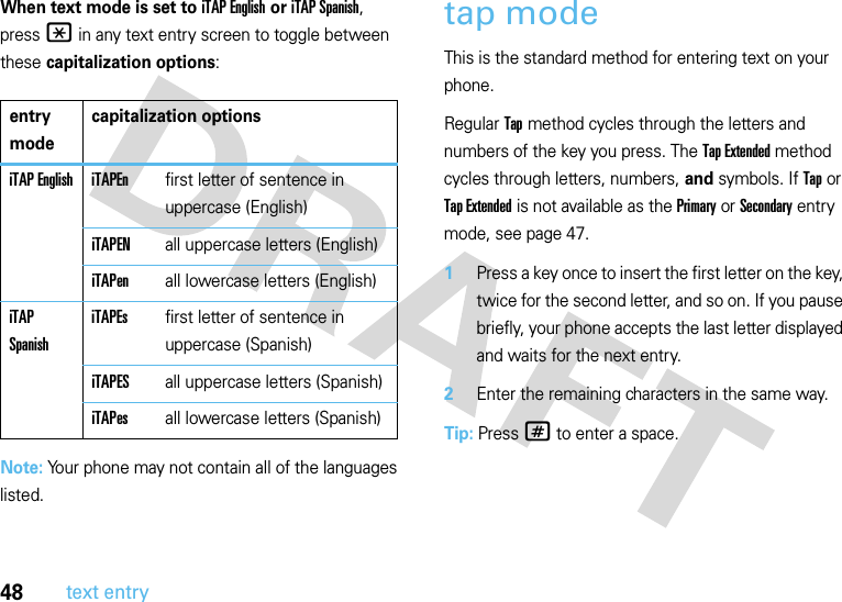 48text entryWhen text mode is set to iTAP English or iTAP Spanish, press * in any text entry screen to toggle between these capitalization options:Note: Your phone may not contain all of the languages listed.tap modeThis is the standard method for entering text on your phone.Regular Tap method cycles through the letters and numbers of the key you press. The Tap Extended method cycles through letters, numbers, and symbols. If Tap or Tap Extended is not available as the Primary or Secondary entry mode, see page 47.  1Press a key once to insert the first letter on the key, twice for the second letter, and so on. If you pause briefly, your phone accepts the last letter displayed and waits for the next entry.2Enter the remaining characters in the same way.Tip: Press# to enter a space.entry modecapitalization optionsiTAP English iTAPEnfirst letter of sentence in uppercase (English)iTAPENall uppercase letters (English)iTAPenall lowercase letters (English)iTAP SpanishiTAPEsfirst letter of sentence in uppercase (Spanish)iTAPESall uppercase letters (Spanish)iTAPesall lowercase letters (Spanish)