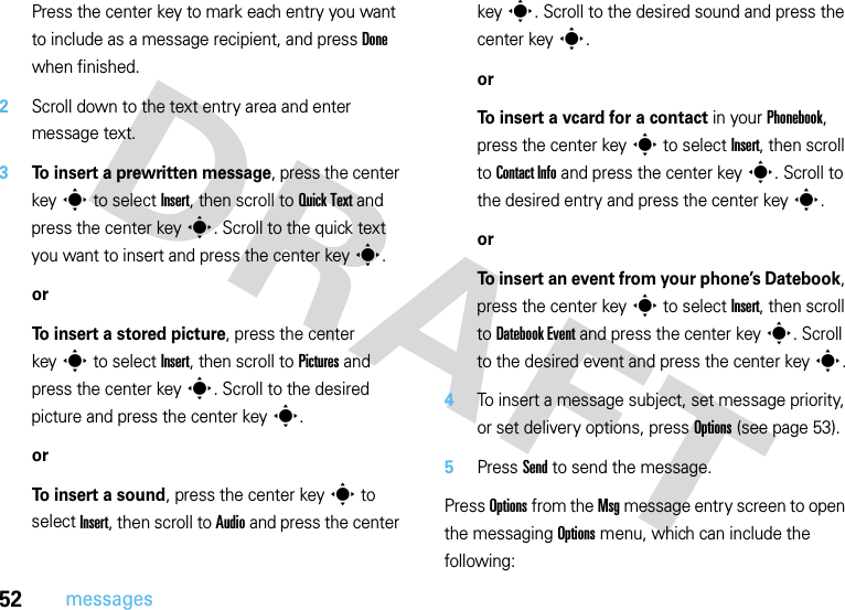 52messagesPress the center key to mark each entry you want to include as a message recipient, and press Done when finished.2Scroll down to the text entry area and enter message text.3To insert a prewritten message, press the center keys to select Insert, then scroll to Quick Text and press the center keys. Scroll to the quick text you want to insert and press the center keys.orTo insert a stored picture, press the center keys to select Insert, then scroll to Pictures and press the center keys. Scroll to the desired picture and press the center keys.orTo insert a sound, press the center keys to select Insert, then scroll to Audio and press the center keys. Scroll to the desired sound and press the center keys.orTo insert a vcard for a contact in your Phonebook, press the center keys to select Insert, then scroll to Contact Info and press the center keys. Scroll to the desired entry and press the center keys.orTo insert an event from your phone’s Datebook, press the center keys to select Insert, then scroll to Datebook Event and press the center keys. Scroll to the desired event and press the center keys.4To insert a message subject, set message priority, or set delivery options, press Options (see page 53). 5Press Send to send the message.Press Options from the Msg message entry screen to open the messaging Options menu, which can include the following: