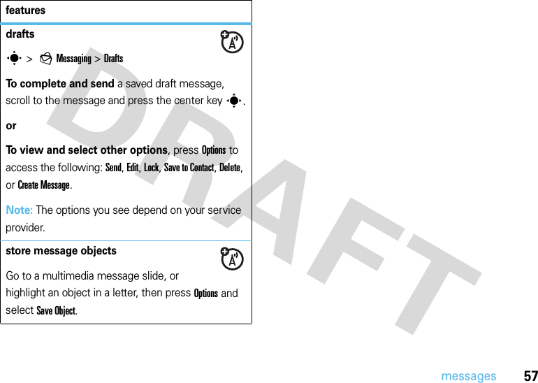 57messagesdrafts s &gt; gMessaging &gt;DraftsTo complete and send a saved draft message, scroll to the message and press the center keys.orTo view and select other options, press Options to access the following: Send, Edit, Lock, Save to Contact, Delete, or Create Message.Note: The options you see depend on your service provider.store message objectsGo to a multimedia message slide, or highlight an object in a letter, then press Options and select Save Object.features