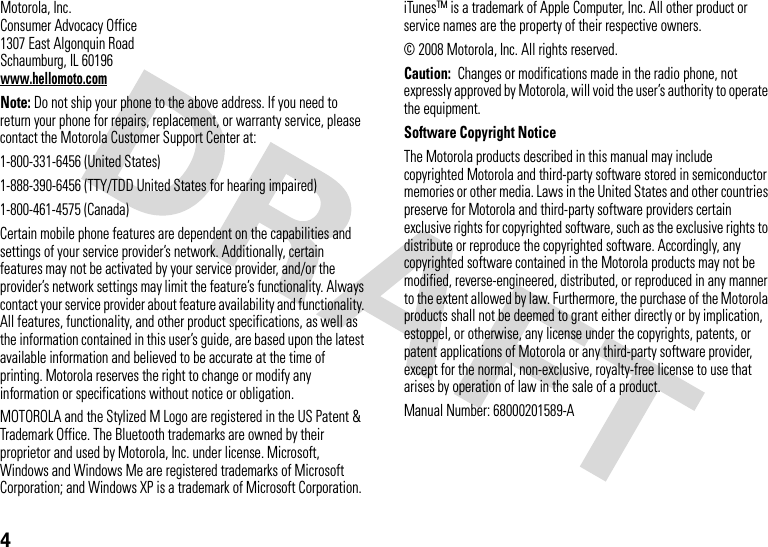 4 Motorola, Inc.Consumer Advocacy Office1307 East Algonquin RoadSchaumburg, IL 60196www.hellomoto.comNote: Do not ship your phone to the above address. If you need to return your phone for repairs, replacement, or warranty service, please contact the Motorola Customer Support Center at:1-800-331-6456 (United States)1-888-390-6456 (TTY/TDD United States for hearing impaired)1-800-461-4575 (Canada)Certain mobile phone features are dependent on the capabilities and settings of your service provider’s network. Additionally, certain features may not be activated by your service provider, and/or the provider’s network settings may limit the feature’s functionality. Always contact your service provider about feature availability and functionality. All features, functionality, and other product specifications, as well as the information contained in this user’s guide, are based upon the latest available information and believed to be accurate at the time of printing. Motorola reserves the right to change or modify any information or specifications without notice or obligation.MOTOROLA and the Stylized M Logo are registered in the US Patent &amp; Trademark Office. The Bluetooth trademarks are owned by their proprietor and used by Motorola, Inc. under license. Microsoft, Windows and Windows Me are registered trademarks of Microsoft Corporation; and Windows XP is a trademark of Microsoft Corporation. iTunesTM is a trademark of Apple Computer, Inc. All other product or service names are the property of their respective owners. © 2008 Motorola, Inc. All rights reserved.Caution:  Changes or modifications made in the radio phone, not expressly approved by Motorola, will void the user’s authority to operate the equipment.Software Copyright NoticeThe Motorola products described in this manual may include copyrighted Motorola and third-party software stored in semiconductor memories or other media. Laws in the United States and other countries preserve for Motorola and third-party software providers certain exclusive rights for copyrighted software, such as the exclusive rights to distribute or reproduce the copyrighted software. Accordingly, any copyrighted software contained in the Motorola products may not be modified, reverse-engineered, distributed, or reproduced in any manner to the extent allowed by law. Furthermore, the purchase of the Motorola products shall not be deemed to grant either directly or by implication, estoppel, or otherwise, any license under the copyrights, patents, or patent applications of Motorola or any third-party software provider, except for the normal, non-exclusive, royalty-free license to use that arises by operation of law in the sale of a product.Manual Number: 68000201589-A