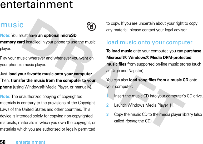 58entertainmententertainmentmusicNote: You must have an optional microSD memory card installed in your phone to use the music player.Play your music wherever and whenever you want on your phone’s music player.Just load your favorite music onto your computer. Then, transfer the music from the computer to your phone (using Windows® Media Player, or manually).Note: The unauthorized copying of copyrighted materials is contrary to the provisions of the Copyright Laws of the United States and other countries. This device is intended solely for copying non-copyrighted materials, materials in which you own the copyright, or materials which you are authorized or legally permitted to copy. If you are uncertain about your right to copy any material, please contact your legal advisor.load music onto your computerTo load music onto your computer, you can purchase Microsoft® Windows® Media DRM-protected music files from supported on-line music stores (such as Urge and Napster).You can also load song files from a music CD onto your computer:  1Insert the music CD into your computer’s CD drive.2Launch Windows Media Player 11.3Copy the music CD to the media player library (also called ripping the CD).