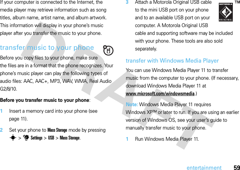 59entertainmentIf your computer is connected to the Internet, the media player may retrieve information such as song titles, album name, artist name, and album artwork. This information will display in your phone’s music player after you transfer the music to your phone.transfer music to your phoneBefore you copy files to your phone, make sure the files are in a format that the phone recognizes. Your phone’s music player can play the following types of audio files: AAC, AAC+, MP3, WAV, WMA, Real Audio G2/8/10.Before you transfer music to your phone:  1Insert a memory card into your phone (see page 11).2Set your phone to Mass Storage mode by pressing s&gt;uSettings &gt;USB &gt;Mass Storage.3Attach a Motorola Original USB cable to the mini USB port on your phone and to an available USB port on your computer. A Motorola Original USB cable and supporting software may be included with your phone. These tools are also sold separately.transfer with Windows Media PlayerYou can use Windows Media Player 11 to transfer music from the computer to your phone. (If necessary, download Windows Media Player 11 at www.microsoft.com/windowsmedia.)Note: Windows Media Player 11 requires Windows XPTM or later to run. If you are using an earlier version of Windows OS, see your user’s guide to manually transfer music to your phone.  1Run Windows Media Player 11.