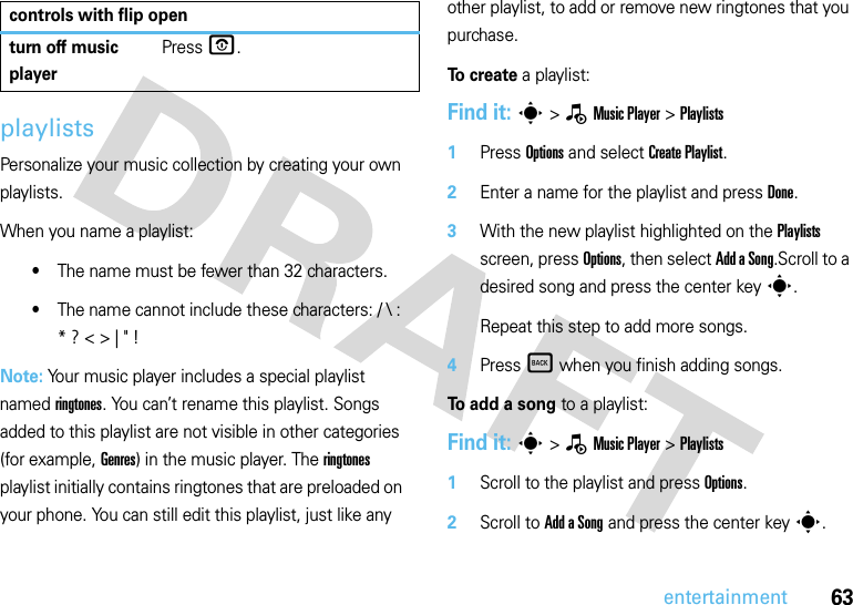 63entertainmentplaylistsPersonalize your music collection by creating your own playlists.When you name a playlist:•The name must be fewer than 32 characters.•The name cannot include these characters: / \ : * ? &lt; &gt; | &quot; !Note: Your music player includes a special playlist named ringtones. You can’t rename this playlist. Songs added to this playlist are not visible in other categories (for example, Genres) in the music player. The ringtones playlist initially contains ringtones that are preloaded on your phone. You can still edit this playlist, just like any other playlist, to add or remove new ringtones that you purchase.To create a playlist:Find it: s &gt;—Music Player &gt;Playlists  1Press Options and select Create Playlist.2Enter a name for the playlist and press Done.3With the new playlist highlighted on the Playlists screen, press Options, then select Add a Song.Scroll to a desired song and press the center keys.Repeat this step to add more songs.4Press Ò when you finish adding songs.To add a song to a playlist:Find it: s &gt;—Music Player &gt;Playlists  1Scroll to the playlist and press Options.2Scroll to Add a Song and press the center keys.turn off music playerPress O.controls with flip open