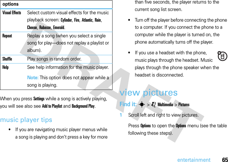 65entertainmentWhen you press Settings while a song is actively playing, you will see also see Add to Playlist and Background Play.music player tips•If you are navigating music player menus while a song is playing and don’t press a key for more than five seconds, the player returns to the current song list screen.•Turn off the player before connecting the phone to a computer. If you connect the phone to a computer while the player is turned on, the phone automatically turns off the player.•If you use a headset with the phone, music plays through the headset. Music plays through the phone speaker when the headset is disconnected.view picturesFind it: s &gt;jMultimedia &gt;Pictures  1Scroll left and right to view pictures. Press Options to open the Options menu (see the table following these steps).Visual EffectsSelect custom visual effects for the music playback screen: Cylinder, Fire, Atlantic, Rain, Cheese, Rubasse, Emerald.RepeatReplay a song (when you select a single song for play—does not replay a playlist or album).ShufflePlay songs in random order.HelpSee help information for the music player.Note: This option does not appear while a song is playing.options