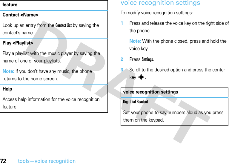 72tools—voice recognitionvoice recognition settingsTo modify voice recognition settings:  1Press and release the voice key on the right side of the phone.Note: With the phone closed, press and hold the voice key.2Press Settings.3Scroll to the desired option and press the center keys.Contact &lt;Name&gt;Look up an entry from the Contact List by saying the contact’s name.Play &lt;Playlist&gt;Play a playlist with the music player by saying the name of one of your playlists.Note: If you don’t have any music, the phone returns to the home screen.HelpAccess help information for the voice recognition feature.featurevoice recognition settingsDigit Dial ReadoutSet your phone to say numbers aloud as you press them on the keypad.