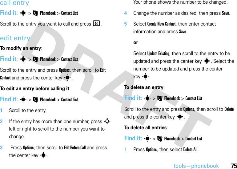 75tools—phonebookcall entryFind it: s &gt;LPhonebook &gt;Contact ListScroll to the entry you want to call and pressN.edit entryTo modify an entry:Find it: s&gt;LPhonebook &gt;Contact ListScroll to the entry and press Options, then scroll to Edit Contact and press the center keys.To edit an entry before calling it:Find it: s&gt;LPhonebook &gt;Contact List  1Scroll to the entry.2If the entry has more than one number, pressS left or right to scroll to the number you want to change.3 Press Options, then scroll to Edit Before Call and press the center keys.Your phone shows the number to be changed.4Change the number as desired, then press Save.5Select Create New Contact, then enter contact information and press Save.orSelect Update Existing, then scroll to the entry to be updated and press the center keys. Select the number to be updated and press the center keys.To delete an entry:Find it: s&gt;LPhonebook &gt;Contact ListScroll to the entry and press Options, then scroll to Delete and press the center keys.To delete all entries:Find it: s&gt;LPhonebook &gt;Contact List  1Press Options, then select Delete All.