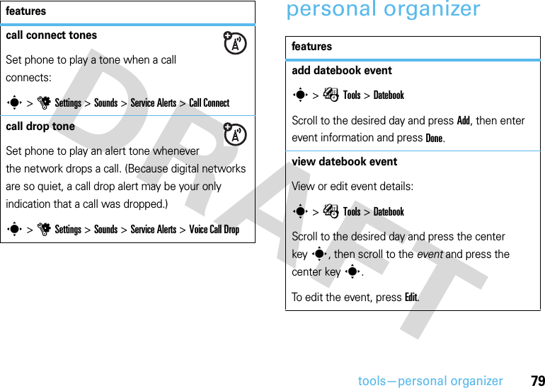 79tools—personal organizerpersonal organizercall connect tones Set phone to play a tone when a call connects:s &gt;uSettings &gt;Sounds &gt;Service Alerts &gt;Call Connectcall drop tone Set phone to play an alert tone whenever the network drops a call. (Because digital networks are so quiet, a call drop alert may be your only indication that a call was dropped.)s &gt;uSettings &gt;Sounds &gt;Service Alerts &gt;Voice Call Dropfeaturesfeaturesadd datebook events &gt;ÉTools &gt;DatebookScroll to the desired day and press Add, then enter event information and press Done.view datebook event View or edit event details:s &gt;ÉTools &gt;DatebookScroll to the desired day and press the center keys, then scroll to the event and press the center keys.To edit the event, press Edit.