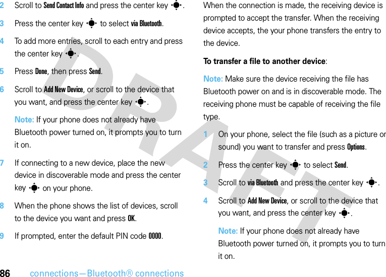 86connections—Bluetooth® connections2Scroll to Send Contact Info and press the center keys.3Press the center keys to select via Bluetooth.4To add more entries, scroll to each entry and press the center keys.5Press Done, then press Send.6Scroll to Add New Device, or scroll to the device that you want, and press the center keys.Note: If your phone does not already have Bluetooth power turned on, it prompts you to turn it on.7If connecting to a new device, place the new device in discoverable mode and press the center keys on your phone.8When the phone shows the list of devices, scroll to the device you want and press OK.9If prompted, enter the default PIN code 0000.When the connection is made, the receiving device is prompted to accept the transfer. When the receiving device accepts, the your phone transfers the entry to the device. To transfer a file to another device:Note: Make sure the device receiving the file has Bluetooth power on and is in discoverable mode. The receiving phone must be capable of receiving the file type.  1On your phone, select the file (such as a picture or sound) you want to transfer and press Options.2Press the center keys to select Send.3Scroll to via Bluetooth and press the center keys.4Scroll to Add New Device, or scroll to the device that you want, and press the center keys.Note: If your phone does not already have Bluetooth power turned on, it prompts you to turn it on.