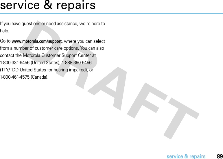 89service &amp; repairsservice &amp; repairsIf you have questions or need assistance, we&apos;re here to help.Go to www.motorola.com/support, where you can select from a number of customer care options. You can also contact the Motorola Customer Support Center at 1-800-331-6456 (United States), 1-888-390-6456 (TTY/TDD United States for hearing impaired), or 1-800-461-4575 (Canada).