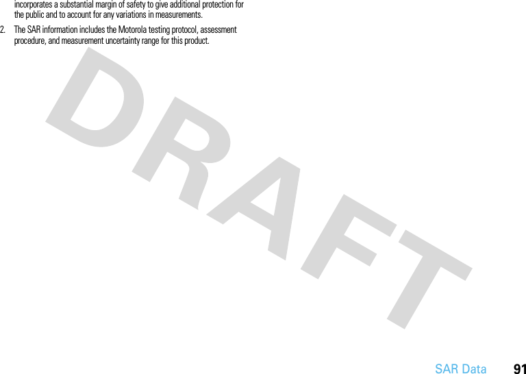 91SAR Dataincorporates a substantial margin of safety to give additional protection for the public and to account for any variations in measurements.2. The SAR information includes the Motorola testing protocol, assessment procedure, and measurement uncertainty range for this product.