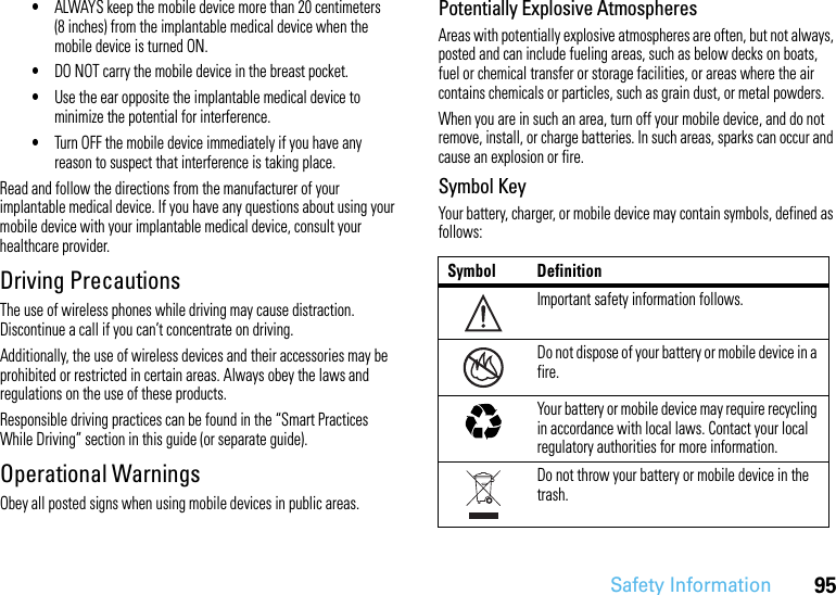 95Safety Information•ALWAYS keep the mobile device more than 20 centimeters (8 inches) from the implantable medical device when the mobile device is turned ON.•DO NOT carry the mobile device in the breast pocket.•Use the ear opposite the implantable medical device to minimize the potential for interference.•Turn OFF the mobile device immediately if you have any reason to suspect that interference is taking place.Read and follow the directions from the manufacturer of your implantable medical device. If you have any questions about using your mobile device with your implantable medical device, consult your healthcare provider.Driving PrecautionsThe use of wireless phones while driving may cause distraction. Discontinue a call if you can’t concentrate on driving.Additionally, the use of wireless devices and their accessories may be prohibited or restricted in certain areas. Always obey the laws and regulations on the use of these products.Responsible driving practices can be found in the “Smart Practices While Driving” section in this guide (or separate guide).Operational WarningsObey all posted signs when using mobile devices in public areas.Potentially Explosive AtmospheresAreas with potentially explosive atmospheres are often, but not always, posted and can include fueling areas, such as below decks on boats, fuel or chemical transfer or storage facilities, or areas where the air contains chemicals or particles, such as grain dust, or metal powders.When you are in such an area, turn off your mobile device, and do not remove, install, or charge batteries. In such areas, sparks can occur and cause an explosion or fire.Symbol KeyYour battery, charger, or mobile device may contain symbols, defined as follows:Symbol DefinitionImportant safety information follows.Do not dispose of your battery or mobile device in a fire.Your battery or mobile device may require recycling in accordance with local laws. Contact your local regulatory authorities for more information.Do not throw your battery or mobile device in the trash.032374o032376o032375o