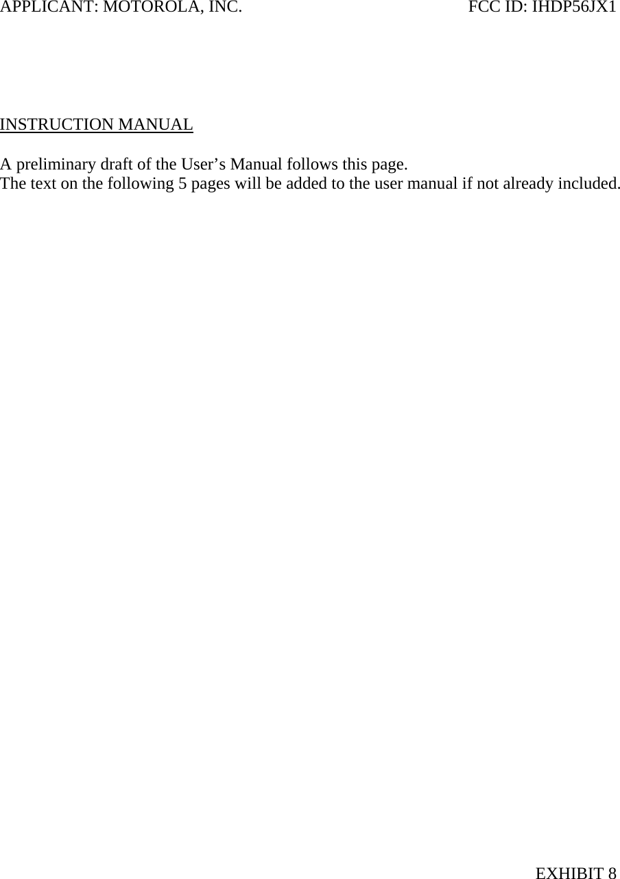 APPLICANT: MOTOROLA, INC.  FCC ID: IHDP56JX1      INSTRUCTION MANUAL  A preliminary draft of the User’s Manual follows this page. The text on the following 5 pages will be added to the user manual if not already included.                                    EXHIBIT 8 