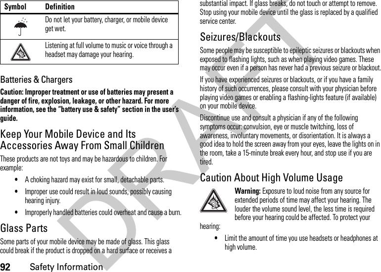 92Safety InformationBatteries &amp; ChargersCaution: Improper treatment or use of batteries may present a danger of fire, explosion, leakage, or other hazard. For more information, see the “battery use &amp; safety” section in the user’s guide.Keep Your Mobile Device and Its Accessories Away From Small ChildrenThese products are not toys and may be hazardous to children. For example:•A choking hazard may exist for small, detachable parts.•Improper use could result in loud sounds, possibly causing hearing injury.•Improperly handled batteries could overheat and cause a burn.Glass PartsSome parts of your mobile device may be made of glass. This glass could break if the product is dropped on a hard surface or receives a substantial impact. If glass breaks, do not touch or attempt to remove. Stop using your mobile device until the glass is replaced by a qualified service center.Seizures/BlackoutsSome people may be susceptible to epileptic seizures or blackouts when exposed to flashing lights, such as when playing video games. These may occur even if a person has never had a previous seizure or blackout.If you have experienced seizures or blackouts, or if you have a family history of such occurrences, please consult with your physician before playing video games or enabling a flashing-lights feature (if available) on your mobile device.Discontinue use and consult a physician if any of the following symptoms occur: convulsion, eye or muscle twitching, loss of awareness, involuntary movements, or disorientation. It is always a good idea to hold the screen away from your eyes, leave the lights on in the room, take a 15-minute break every hour, and stop use if you are tired.Caution About High Volume UsageWarning: Exposure to loud noise from any source for extended periods of time may affect your hearing. The louder the volume sound level, the less time is required before your hearing could be affected. To protect your hearing:•Limit the amount of time you use headsets or headphones at high volume.Do not let your battery, charger, or mobile device get wet.Listening at full volume to music or voice through a headset may damage your hearing.Symbol DefinitionDRAFT