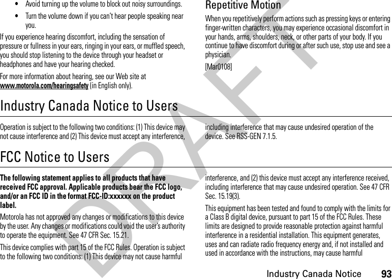 93Industry Canada Notice•Avoid turning up the volume to block out noisy surroundings.•Turn the volume down if you can’t hear people speaking near you.If you experience hearing discomfort, including the sensation of pressure or fullness in your ears, ringing in your ears, or muffled speech, you should stop listening to the device through your headset or headphones and have your hearing checked.For more information about hearing, see our Web site at www.motorola.com/hearingsafety (in English only).Repetitive MotionWhen you repetitively perform actions such as pressing keys or entering finger-written characters, you may experience occasional discomfort in your hands, arms, shoulders, neck, or other parts of your body. If you continue to have discomfort during or after such use, stop use and see a physician.[Mar0108]Industry Canada Notice to UsersIndust ry Cana da NoticeOperation is subject to the following two conditions: (1) This device may not cause interference and (2) This device must accept any interference, including interference that may cause undesired operation of the device. See RSS-GEN 7.1.5.FCC Notice to UsersFCC NoticeThe following statement applies to all products that have received FCC approval. Applicable products bear the FCC logo, and/or an FCC ID in the format FCC-ID:xxxxxx on the product label.Motorola has not approved any changes or modifications to this device by the user. Any changes or modifications could void the user’s authority to operate the equipment. See 47 CFR Sec. 15.21.This device complies with part 15 of the FCC Rules. Operation is subject to the following two conditions: (1) This device may not cause harmful interference, and (2) this device must accept any interference received, including interference that may cause undesired operation. See 47 CFR Sec. 15.19(3).This equipment has been tested and found to comply with the limits for a Class B digital device, pursuant to part 15 of the FCC Rules. These limits are designed to provide reasonable protection against harmful interference in a residential installation. This equipment generates, uses and can radiate radio frequency energy and, if not installed and used in accordance with the instructions, may cause harmful DRAFT