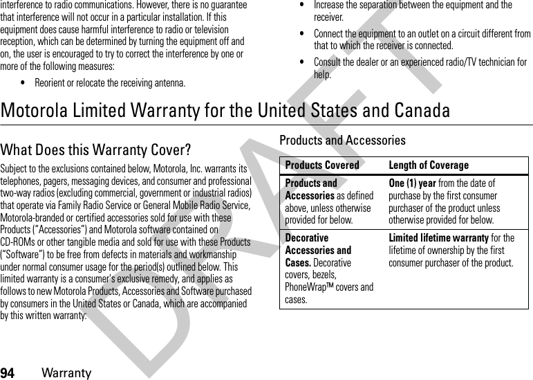 94Warrantyinterference to radio communications. However, there is no guarantee that interference will not occur in a particular installation. If this equipment does cause harmful interference to radio or television reception, which can be determined by turning the equipment off and on, the user is encouraged to try to correct the interference by one or more of the following measures:•Reorient or relocate the receiving antenna.•Increase the separation between the equipment and the receiver.•Connect the equipment to an outlet on a circuit different from that to which the receiver is connected.•Consult the dealer or an experienced radio/TV technician for help.Motorola Limited Warranty for the United States and CanadaWa rr a n t yWhat Does this Warranty Cover?Subject to the exclusions contained below, Motorola, Inc. warrants its telephones, pagers, messaging devices, and consumer and professional two-way radios (excluding commercial, government or industrial radios) that operate via Family Radio Service or General Mobile Radio Service, Motorola-branded or certified accessories sold for use with these Products (“Accessories”) and Motorola software contained on CD-ROMs or other tangible media and sold for use with these Products (“Software”) to be free from defects in materials and workmanship under normal consumer usage for the period(s) outlined below. This limited warranty is a consumer&apos;s exclusive remedy, and applies as follows to new Motorola Products, Accessories and Software purchased by consumers in the United States or Canada, which are accompanied by this written warranty:Products and AccessoriesProducts Covered Length of CoverageProducts and Accessories as defined above, unless otherwise provided for below.One (1) year from the date of purchase by the first consumer purchaser of the product unless otherwise provided for below.Decorative Accessories and Cases. Decorative covers, bezels, PhoneWrap™ covers and cases.Limited lifetime warranty for the lifetime of ownership by the first consumer purchaser of the product.DRAFT