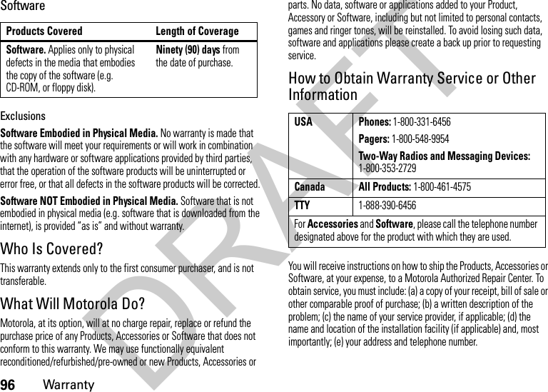 96WarrantySoftwareExclusionsSoftware Embodied in Physical Media. No warranty is made that the software will meet your requirements or will work in combination with any hardware or software applications provided by third parties, that the operation of the software products will be uninterrupted or error free, or that all defects in the software products will be corrected.Software NOT Embodied in Physical Media. Software that is not embodied in physical media (e.g. software that is downloaded from the internet), is provided “as is” and without warranty.Who Is Covered?This warranty extends only to the first consumer purchaser, and is not transferable.What Will Motorola Do?Motorola, at its option, will at no charge repair, replace or refund the purchase price of any Products, Accessories or Software that does not conform to this warranty. We may use functionally equivalent reconditioned/refurbished/pre-owned or new Products, Accessories or parts. No data, software or applications added to your Product, Accessory or Software, including but not limited to personal contacts, games and ringer tones, will be reinstalled. To avoid losing such data, software and applications please create a back up prior to requesting service.How to Obtain Warranty Service or Other InformationYou will receive instructions on how to ship the Products, Accessories or Software, at your expense, to a Motorola Authorized Repair Center. To obtain service, you must include: (a) a copy of your receipt, bill of sale or other comparable proof of purchase; (b) a written description of the problem; (c) the name of your service provider, if applicable; (d) the name and location of the installation facility (if applicable) and, most importantly; (e) your address and telephone number.Products Covered Length of CoverageSoftware. Applies only to physical defects in the media that embodies the copy of the software (e.g. CD-ROM, or floppy disk).Ninety (90) days from the date of purchase.USA Phones: 1-800-331-6456Pagers: 1-800-548-9954Two-Way Radios and Messaging Devices: 1-800-353-2729Canada All Products: 1-800-461-4575TTY1-888-390-6456For Accessories and Software, please call the telephone number designated above for the product with which they are used.DRAFT