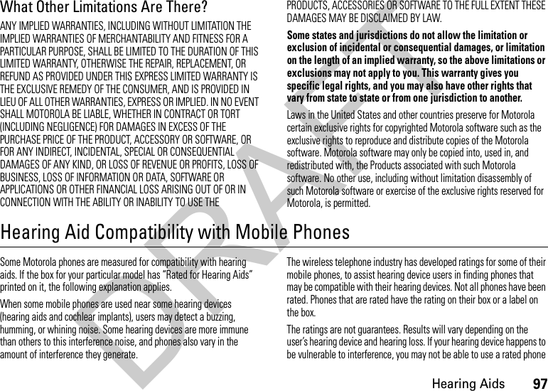 97Hearing AidsWhat Other Limitations Are There?ANY IMPLIED WARRANTIES, INCLUDING WITHOUT LIMITATION THE IMPLIED WARRANTIES OF MERCHANTABILITY AND FITNESS FOR A PARTICULAR PURPOSE, SHALL BE LIMITED TO THE DURATION OF THIS LIMITED WARRANTY, OTHERWISE THE REPAIR, REPLACEMENT, OR REFUND AS PROVIDED UNDER THIS EXPRESS LIMITED WARRANTY IS THE EXCLUSIVE REMEDY OF THE CONSUMER, AND IS PROVIDED IN LIEU OF ALL OTHER WARRANTIES, EXPRESS OR IMPLIED. IN NO EVENT SHALL MOTOROLA BE LIABLE, WHETHER IN CONTRACT OR TORT (INCLUDING NEGLIGENCE) FOR DAMAGES IN EXCESS OF THE PURCHASE PRICE OF THE PRODUCT, ACCESSORY OR SOFTWARE, OR FOR ANY INDIRECT, INCIDENTAL, SPECIAL OR CONSEQUENTIAL DAMAGES OF ANY KIND, OR LOSS OF REVENUE OR PROFITS, LOSS OF BUSINESS, LOSS OF INFORMATION OR DATA, SOFTWARE OR APPLICATIONS OR OTHER FINANCIAL LOSS ARISING OUT OF OR IN CONNECTION WITH THE ABILITY OR INABILITY TO USE THE PRODUCTS, ACCESSORIES OR SOFTWARE TO THE FULL EXTENT THESE DAMAGES MAY BE DISCLAIMED BY LAW.Some states and jurisdictions do not allow the limitation or exclusion of incidental or consequential damages, or limitation on the length of an implied warranty, so the above limitations or exclusions may not apply to you. This warranty gives you specific legal rights, and you may also have other rights that vary from state to state or from one jurisdiction to another.Laws in the United States and other countries preserve for Motorola certain exclusive rights for copyrighted Motorola software such as the exclusive rights to reproduce and distribute copies of the Motorola software. Motorola software may only be copied into, used in, and redistributed with, the Products associated with such Motorola software. No other use, including without limitation disassembly of such Motorola software or exercise of the exclusive rights reserved for Motorola, is permitted.Hearing Aid Compatibility with Mobile PhonesHeari ng AidsSome Motorola phones are measured for compatibility with hearing aids. If the box for your particular model has “Rated for Hearing Aids” printed on it, the following explanation applies.When some mobile phones are used near some hearing devices (hearing aids and cochlear implants), users may detect a buzzing, humming, or whining noise. Some hearing devices are more immune than others to this interference noise, and phones also vary in the amount of interference they generate.The wireless telephone industry has developed ratings for some of their mobile phones, to assist hearing device users in finding phones that may be compatible with their hearing devices. Not all phones have been rated. Phones that are rated have the rating on their box or a label on the box.The ratings are not guarantees. Results will vary depending on the user’s hearing device and hearing loss. If your hearing device happens to be vulnerable to interference, you may not be able to use a rated phone DRAFT