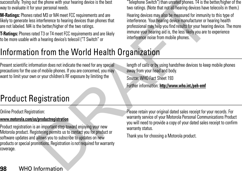 98WHO Informationsuccessfully. Trying out the phone with your hearing device is the best way to evaluate it for your personal needs.M-Ratings: Phones rated M3 or M4 meet FCC requirements and are likely to generate less interference to hearing devices than phones that are not labeled. M4 is the better/higher of the two ratings.T-Ratings: Phones rated T3 or T4 meet FCC requirements and are likely to be more usable with a hearing device’s telecoil (“T Switch” or “Telephone Switch”) than unrated phones. T4 is the better/higher of the two ratings. (Note that not all hearing devices have telecoils in them.)Hearing devices may also be measured for immunity to this type of interference. Your hearing device manufacturer or hearing health professional may help you find results for your hearing device. The more immune your hearing aid is, the less likely you are to experience interference noise from mobile phones.Information from the World Health OrganizationWHO InformationPresent scientific information does not indicate the need for any special precautions for the use of mobile phones. If you are concerned, you may want to limit your own or your children’s RF exposure by limiting the length of calls or by using handsfree devices to keep mobile phones away from your head and body.Source: WHO Fact Sheet 193Further information: http://www.who.int./peh-emfProduct RegistrationRegistrationOnline Product Registration:www.motorola.com/us/productregistrationProduct registration is an important step toward enjoying your new Motorola product. Registering permits us to contact you for product or software updates and allows you to subscribe to updates on new products or special promotions. Registration is not required for warranty coverage.Please retain your original dated sales receipt for your records. For warranty service of your Motorola Personal Communications Product you will need to provide a copy of your dated sales receipt to confirm warranty status.Thank you for choosing a Motorola product.DRAFT