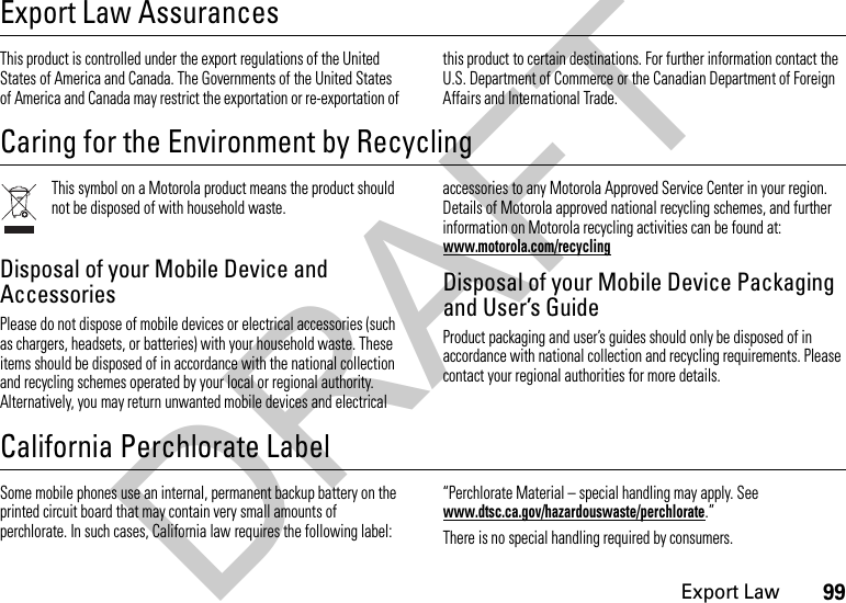 99Export LawExport Law AssurancesExport  LawThis product is controlled under the export regulations of the United States of America and Canada. The Governments of the United States of America and Canada may restrict the exportation or re-exportation of this product to certain destinations. For further information contact the U.S. Department of Commerce or the Canadian Department of Foreign Affairs and International Trade.Caring for the Environment by RecyclingRecycling InformationThis symbol on a Motorola product means the product should not be disposed of with household waste.Disposal of your Mobile Device and AccessoriesPlease do not dispose of mobile devices or electrical accessories (such as chargers, headsets, or batteries) with your household waste. These items should be disposed of in accordance with the national collection and recycling schemes operated by your local or regional authority. Alternatively, you may return unwanted mobile devices and electrical accessories to any Motorola Approved Service Center in your region. Details of Motorola approved national recycling schemes, and further information on Motorola recycling activities can be found at: www.motorola.com/recyclingDisposal of your Mobile Device Packaging and User’s GuideProduct packaging and user’s guides should only be disposed of in accordance with national collection and recycling requirements. Please contact your regional authorities for more details.California Perchlorate LabelPerchlorat e LabelSome mobile phones use an internal, permanent backup battery on the printed circuit board that may contain very small amounts of perchlorate. In such cases, California law requires the following label:“Perchlorate Material – special handling may apply. See www.dtsc.ca.gov/hazardouswaste/perchlorate.”There is no special handling required by consumers.DRAFT