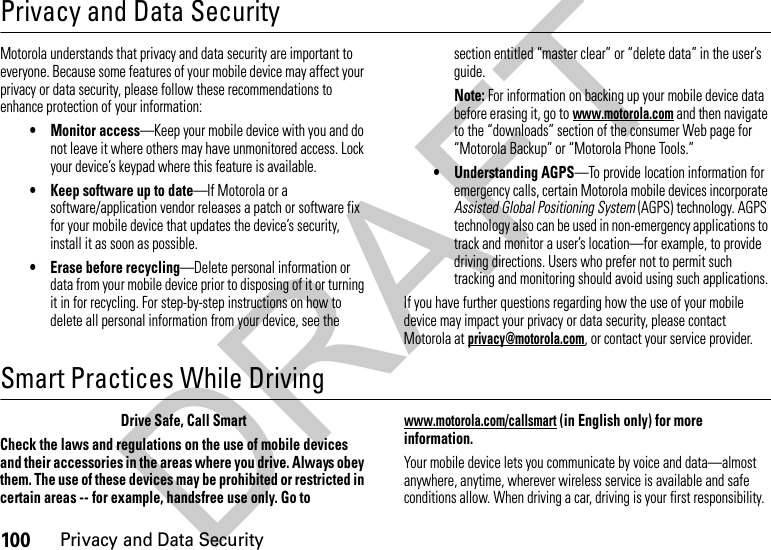 100Privacy and Data SecurityPrivacy and Data SecurityPriva cy and Data  SecurityMotorola understands that privacy and data security are important to everyone. Because some features of your mobile device may affect your privacy or data security, please follow these recommendations to enhance protection of your information:• Monitor access—Keep your mobile device with you and do not leave it where others may have unmonitored access. Lock your device’s keypad where this feature is available.• Keep software up to date—If Motorola or a software/application vendor releases a patch or software fix for your mobile device that updates the device’s security, install it as soon as possible.• Erase before recycling—Delete personal information or data from your mobile device prior to disposing of it or turning it in for recycling. For step-by-step instructions on how to delete all personal information from your device, see the section entitled “master clear” or “delete data” in the user’s guide.Note: For information on backing up your mobile device data before erasing it, go to www.motorola.com and then navigate to the “downloads” section of the consumer Web page for “Motorola Backup” or “Motorola Phone Tools.”• Understanding AGPS—To provide location information for emergency calls, certain Motorola mobile devices incorporate Assisted Global Positioning System (AGPS) technology. AGPS technology also can be used in non-emergency applications to track and monitor a user’s location—for example, to provide driving directions. Users who prefer not to permit such tracking and monitoring should avoid using such applications.If you have further questions regarding how the use of your mobile device may impact your privacy or data security, please contact Motorola at privacy@motorola.com, or contact your service provider.Smart Practices While DrivingDrivi ng SafetyDrive Safe, Call SmartCheck the laws and regulations on the use of mobile devices and their accessories in the areas where you drive. Always obey them. The use of these devices may be prohibited or restricted in certain areas -- for example, handsfree use only. Go to www.motorola.com/callsmart (in English only) for more information.Your mobile device lets you communicate by voice and data—almost anywhere, anytime, wherever wireless service is available and safe conditions allow. When driving a car, driving is your first responsibility. DRAFT