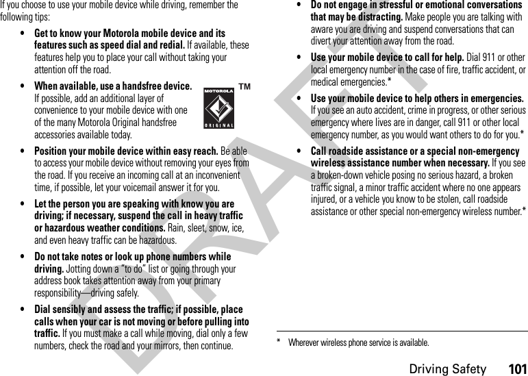 101Driving SafetyIf you choose to use your mobile device while driving, remember the following tips:• Get to know your Motorola mobile device and its features such as speed dial and redial. If available, these features help you to place your call without taking your attention off the road.• When available, use a handsfree device. If possible, add an additional layer of convenience to your mobile device with one of the many Motorola Original handsfree accessories available today.• Position your mobile device within easy reach. Be able to access your mobile device without removing your eyes from the road. If you receive an incoming call at an inconvenient time, if possible, let your voicemail answer it for you.• Let the person you are speaking with know you are driving; if necessary, suspend the call in heavy traffic or hazardous weather conditions. Rain, sleet, snow, ice, and even heavy traffic can be hazardous.• Do not take notes or look up phone numbers while driving. Jotting down a “to do” list or going through your address book takes attention away from your primary responsibility—driving safely.• Dial sensibly and assess the traffic; if possible, place calls when your car is not moving or before pulling into traffic. If you must make a call while moving, dial only a few numbers, check the road and your mirrors, then continue.• Do not engage in stressful or emotional conversations that may be distracting. Make people you are talking with aware you are driving and suspend conversations that can divert your attention away from the road.• Use your mobile device to call for help. Dial 911 or other local emergency number in the case of fire, traffic accident, or medical emergencies.*• Use your mobile device to help others in emergencies. If you see an auto accident, crime in progress, or other serious emergency where lives are in danger, call 911 or other local emergency number, as you would want others to do for you.*• Call roadside assistance or a special non-emergency wireless assistance number when necessary. If you see a broken-down vehicle posing no serious hazard, a broken traffic signal, a minor traffic accident where no one appears injured, or a vehicle you know to be stolen, call roadside assistance or other special non-emergency wireless number.** Wherever wireless phone service is available.DRAFT