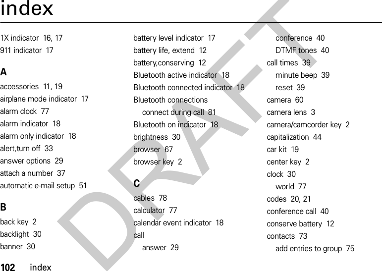 102indexindex1X indicator  16, 17911 indicator  17Aaccessories  11, 19airplane mode indicator  17alarm clock  77alarm indicator  18alarm only indicator  18alert,turn off  33answer options  29attach a number  37automatic e-mail setup  51Bback key  2backlight  30banner  30battery level indicator  17battery life, extend  12battery,conserving  12Bluetooth active indicator  18Bluetooth connected indicator  18Bluetooth connectionsconnect during call  81Bluetooth on indicator  18brightness  30browser  67browser key  2Ccables  78calculator  77calendar event indicator  18callanswer  29conference  40DTMF tones  40call times  39minute beep  39reset  39camera  60camera lens  3camera/camcorder key  2capitalization  44car kit  19center key  2clock  30world  77codes  20, 21conference call  40conserve battery  12contacts  73add entries to group  75DRAFT