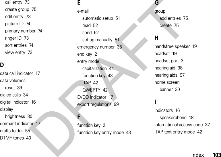 103indexcall entry  73create group  75edit entry  73picture ID  74primary number  74ringer ID  73sort entries  74view entry  73Ddata call indicator  17data volumesreset  39dialed calls  34digital indicator  16displaybrightness  30dormant indicator  17drafts folder  55DTMF tones  40Ee-mailautomatic setup  51read  52send  52set up manually  51emergency number  35end key  2entry modecapitalization  44function key  43iTAP  42QWERTY  42EVDO indicator  17export regulations  99Ffunction key  2function key entry mode  43Ggroupadd entries  75create  75Hhandsfree speaker  19headset  19headset port  3hearing aid  38hearing aids  97home screenbanner  30Iindicators  16speakerphone  18international access code  37iTAP text entry mode  42DRAFT