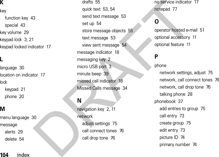 104indexKkeyfunction key  43special  43key volume  29keypad lock  3, 21keypad locked indicator  17Llanguage  30location on indicator  17lockkeypad  21phone  20Mmenu language  30messagealerts  29delete  54drafts  55quick text  53, 54send text message  53set up  54store message objects  55text message  53view sent message  54message indicator  18messaging key  2micro USB port  3minute beep  39missed call indicator  18Missed Calls message  34Nnavigation key  2, 11networkadjust settings  75call connect tones  76call drop tone  76no service indicator  17notepad  77Ooperator hosted e-mail  51optional accessory  11optional feature  11Pphonenetwork settings, adjust  75network, call connect tones  76network, call drop tone  76talking phone  28phonebook  37add entries to group  75call entry  73create group  75edit entry  73picture ID  74primary number  74DRAFT