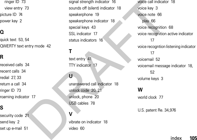 105indexringer ID  73view entry  73picture ID  74power key  2Qquick text  53, 54QWERTY text entry mode  42Rreceived calls  34recent calls  34redial  27, 33return a call  34ringer ID  73roaming indicator  17Ssecurity code  21send key  2set up e-mail  51signal strength indicator  16sounds off (silent) indicator  18speakerphone  19speakerphone indicator  18special keys  43SSL indicator  17status indicators  16Ttext entry  41TTY indicator  17Uunanswered call indicator  18unlock code  20, 21unlock, phone  20USB cables  78Vvibrate on indicator  18video  60voice call indicator  18voice key  3voice note  66play  66voice recognition  68voice recognition active indicator  17voice recogntion listening indicator  17voicemail  52voicemail message indicator  18, 52volume keys  3Wworld clock  77U.S. patent Re. 34,976 DRAFT