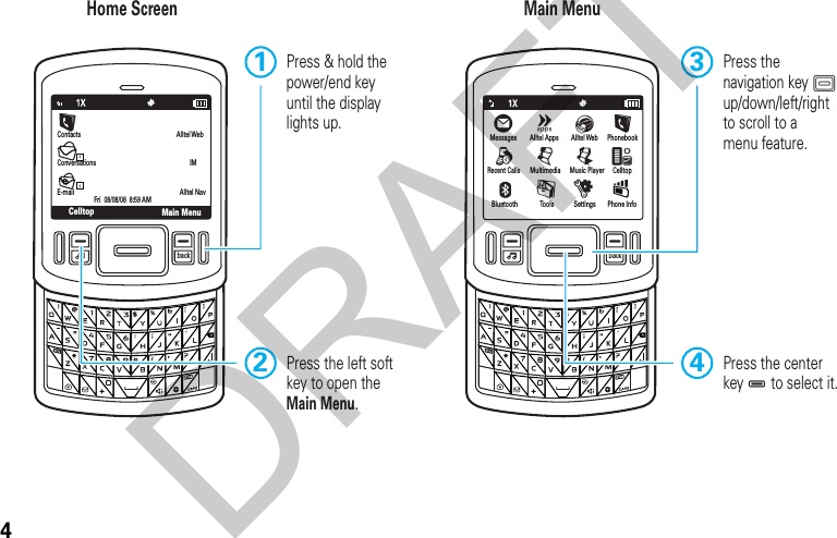 4back backMain MenuContacts Alltel WebIMConversationsE-mailFri  08/08/08  8:59 AMCelltopAlltel NavHome Screen Main MenuPress the centerkey D to select it.4Press the navigation key K up/down/left/right to scroll to amenu feature.3Press &amp; hold the power/end key until the display lights up.1Press the left soft key to open the Main Menu.2Messages PhonebookCelltopPhone InfoRecent CallsBluetoothÖ©Alltel Apps Alltel WebELqjMultimediaÜMusic Player^EmToolsuSettingsÛLDRAFT