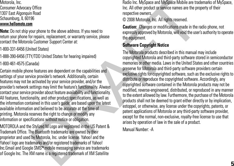 5 Motorola, Inc.Consumer Advocacy Office1307 East Algonquin RoadSchaumburg, IL 60196www.hellomoto.comNote: Do not ship your phone to the above address. If you need to return your phone for repairs, replacement, or warranty service, please contact the Motorola Customer Support Center at:1-800-331-6456 (United States)1-888-390-6456 (TTY/TDD United States for hearing impaired)1-800-461-4575 (Canada)Certain mobile phone features are dependent on the capabilities and settings of your service provider’s network. Additionally, certain features may not be activated by your service provider, and/or the provider’s network settings may limit the feature’s functionality. Always contact your service provider about feature availability and functionality. All features, functionality, and other product specifications, as well as the information contained in this user’s guide, are based upon the latest available information and believed to be accurate at the time of printing. Motorola reserves the right to change or modify any information or specifications without notice or obligation.MOTOROLA and the Stylized M Logo are registered in the US Patent &amp; Trademark Office. The Bluetooth trademarks are owned by their proprietor and used by Motorola, Inc. under license. Yahoo! and the Yahoo! logo are trademarks and/or registered trademarks of Yahoo! Inc.Gmail and Google SMSTM mobile messaging service are trademarks of Google Inc. The XM name is a registered trademark of XM Satellite Radio Inc. MySpace and MySpace Mobile are trademarks of MySpace, Inc. All other product or service names are the property of their respective owners. © 2008 Motorola, Inc. All rights reserved.Caution:  Changes or modifications made in the radio phone, not expressly approved by Motorola, will void the user’s authority to operate the equipment.Software Copyright NoticeThe Motorola products described in this manual may include copyrighted Motorola and third-party software stored in semiconductor memories or other media. Laws in the United States and other countries preserve for Motorola and third-party software providers certain exclusive rights for copyrighted software, such as the exclusive rights to distribute or reproduce the copyrighted software. Accordingly, any copyrighted software contained in the Motorola products may not be modified, reverse-engineered, distributed, or reproduced in any manner to the extent allowed by law. Furthermore, the purchase of the Motorola products shall not be deemed to grant either directly or by implication, estoppel, or otherwise, any license under the copyrights, patents, or patent applications of Motorola or any third-party software provider, except for the normal, non-exclusive, royalty-free license to use that arises by operation of law in the sale of a product.Manual Number: -ADRAFT
