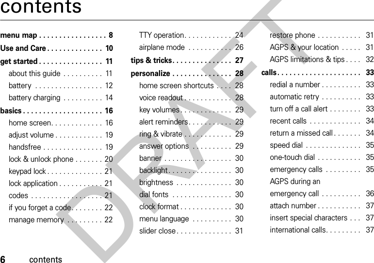 6contentscontentsmenu map . . . . . . . . . . . . . . . . . 8Use and Care . . . . . . . . . . . . . .  10get started . . . . . . . . . . . . . . . .  11about this guide . . . . . . . . . .  11battery  . . . . . . . . . . . . . . . . .  12battery charging  . . . . . . . . . .  14basics . . . . . . . . . . . . . . . . . . . . 16home screen. . . . . . . . . . . . .  16adjust volume . . . . . . . . . . . .  19handsfree . . . . . . . . . . . . . . .  19lock &amp; unlock phone . . . . . . . 20keypad lock . . . . . . . . . . . . . . 21lock application . . . . . . . . . . . 21codes . . . . . . . . . . . . . . . . . . 21if you forget a code. . . . . . . . 22manage memory  . . . . . . . . .  22TTY operation. . . . . . . . . . . .  24airplane mode  . . . . . . . . . . .  26tips &amp; tricks. . . . . . . . . . . . . . .  27personalize . . . . . . . . . . . . . . .  28home screen shortcuts  . . . .  28voice readout . . . . . . . . . . . .  28key volumes . . . . . . . . . . . . .  29alert reminders. . . . . . . . . . .  29ring &amp; vibrate . . . . . . . . . . . .  29answer options  . . . . . . . . . .  29banner . . . . . . . . . . . . . . . . .  30backlight. . . . . . . . . . . . . . . .  30brightness  . . . . . . . . . . . . . .  30dial fonts  . . . . . . . . . . . . . . .  30clock format . . . . . . . . . . . . .  30menu language  . . . . . . . . . .  30slider close. . . . . . . . . . . . . .  31restore phone . . . . . . . . . . .   31AGPS &amp; your location  . . . . .   31AGPS limitations &amp; tips . . . .   32calls. . . . . . . . . . . . . . . . . . . . .   33redial a number . . . . . . . . . .   33automatic retry  . . . . . . . . . .   33turn off a call alert . . . . . . . .   33recent calls  . . . . . . . . . . . . .   34return a missed call . . . . . . .   34speed dial  . . . . . . . . . . . . . .   35one-touch dial  . . . . . . . . . . .   35emergency calls  . . . . . . . . .   35AGPS during an emergency call  . . . . . . . . . .   36attach number . . . . . . . . . . .   37insert special characters . . .   37international calls. . . . . . . . .   37DRAFT