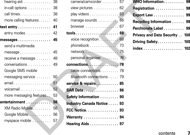 7contentshearing aid. . . . . . . . . . . . . .   38in-call options  . . . . . . . . . . .   38call times. . . . . . . . . . . . . . .   38more calling features. . . . . .   40text entry . . . . . . . . . . . . . . . .   41entry modes . . . . . . . . . . . .   42messages . . . . . . . . . . . . . . . .   45send a multimedia message . . . . . . . . . . . . . . .   45receive a message  . . . . . . .   48conversations  . . . . . . . . . . .   49Google SMS mobile messaging service  . . . . . . .   50email . . . . . . . . . . . . . . . . . .   51voicemail . . . . . . . . . . . . . . .   52more messaging features . .   53entertainment . . . . . . . . . . . .   56XM Radio Mobile. . . . . . . . .   56Google Mobile. . . . . . . . . . .   56myspace mobile  . . . . . . . . .   57camera/camcorder . . . . . . . .  57view pictures  . . . . . . . . . . . .  62play videos . . . . . . . . . . . . . .  63manage sounds . . . . . . . . . .  66browser  . . . . . . . . . . . . . . . .  67tools . . . . . . . . . . . . . . . . . . . . .  68voice recognition  . . . . . . . . .  68phonebook . . . . . . . . . . . . . .  73network  . . . . . . . . . . . . . . . .  75personal organizer  . . . . . . . .  76connections. . . . . . . . . . . . . . .  78cable connections. . . . . . . . .  78Bluetooth connections . . . . .  79service &amp; repairs . . . . . . . . . . .  85SAR Data . . . . . . . . . . . . . . . . .  86Safety Information . . . . . . . . .  90Industry Canada Notice . . . . .  93FCC Notice. . . . . . . . . . . . . . . .  93Warranty  . . . . . . . . . . . . . . . . .  94Hearing Aids . . . . . . . . . . . . . .  97WHO Information. . . . . . . . . .  98Registration  . . . . . . . . . . . . . .  98Export Law . . . . . . . . . . . . . . .  99Recycling Information . . . . . .  99Perchlorate Label . . . . . . . . . .  99Privacy and Data Security . .  100Driving Safety. . . . . . . . . . . .   100index . . . . . . . . . . . . . . . . . . .   102DRAFT