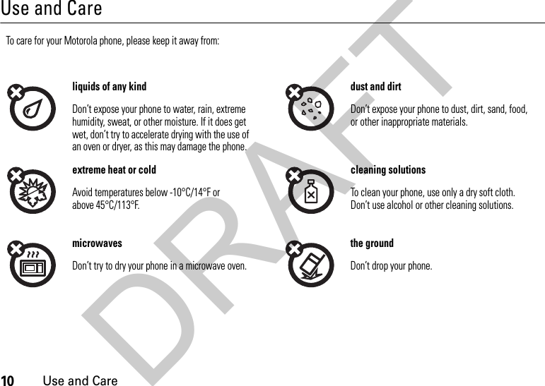 10Use and CareUse and CareUse and CareTo care for your Motorola phone, please keep it away from:liquids of any kind dust and dirtDon’t expose your phone to water, rain, extreme humidity, sweat, or other moisture. If it does get wet, don’t try to accelerate drying with the use of an oven or dryer, as this may damage the phone.Don’t expose your phone to dust, dirt, sand, food, or other inappropriate materials.extreme heat or cold cleaning solutionsAvoid temperatures below -10°C/14°F or above 45°C/113°F.To clean your phone, use only a dry soft cloth. Don’t use alcohol or other cleaning solutions.microwaves the groundDon’t try to dry your phone in a microwave oven. Don’t drop your phone.DRAFT