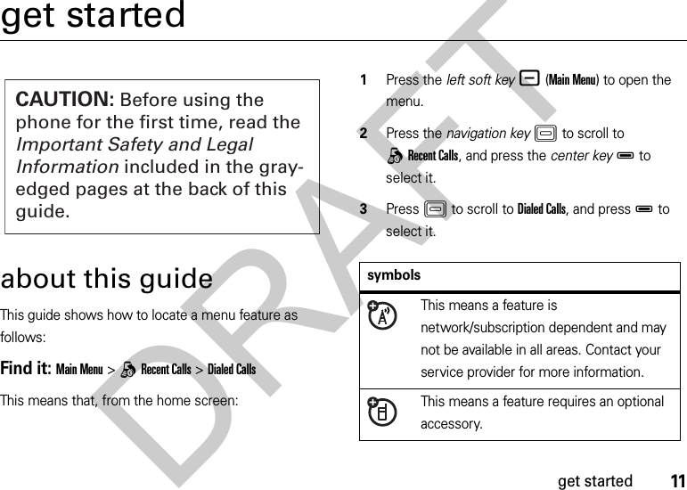 11get startedget startedabout this guideThis guide shows how to locate a menu feature as follows:Find it: Main Menu &gt;qRecent Calls &gt;Dialed CallsThis means that, from the home screen:  1Press the left soft key-(Main Menu) to open the menu.2Press the navigation keyK to scroll to qRecent Calls, and press the center keyD to select it.3PressK to scroll to Dialed Calls, and pressD to select it.CAUTION: Before using the phone for the first time, read the Important Safety and Legal Information included in the gray-edged pages at the back of this guide.symbolsThis means a feature is network/subscription dependent and may not be available in all areas. Contact your service provider for more information.This means a feature requires an optional accessory.DRAFT