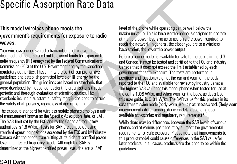 SAR DataSpecific Absorption Rate DataSAR Da taThis model wireless phone meets the government’s requirements for exposure to radio waves.Your wireless phone is a radio transmitter and receiver. It is designed and manufactured not to exceed limits for exposure to radio frequency (RF) energy set by the Federal Communications Commission (FCC) of the U.S. Government and by the Canadian regulatory authorities. These limits are part of comprehensive guidelines and establish permitted levels of RF energy for the general population. The guidelines are based on standards that were developed by independent scientific organizations through periodic and thorough evaluation of scientific studies. The standards include a substantial safety margin designed to assure the safety of all persons, regardless of age or health.The exposure standard for wireless mobile phones employs a unit of measurement known as the Specific Absorption Rate, or SAR. The SAR limit set by the FCC and by the Canadian regulatory authorities is 1.6 W/kg.1 Tests for SAR are conducted using standard operating positions accepted by the FCC and by Industry Canada with the phone transmitting at its highest certified power level in all tested frequency bands. Although the SAR is determined at the highest certified power level, the actual SAR level of the phone while operating can be well below the maximum value. This is because the phone is designed to operate at multiple power levels so as to use only the power required to reach the network. In general, the closer you are to a wireless base station, the lower the power output.Before a phone model is available for sale to the public in the U.S. and Canada, it must be tested and certified to the FCC and Industry Canada that it does not exceed the limit established by each government for safe exposure. The tests are performed in positions and locations (e.g., at the ear and worn on the body) reported to the FCC and available for review by Industry Canada. The highest SAR value for this model phone when tested for use at the ear is 1.08W/kg, and when worn on the body, as described in this user guide, is 0.81 W/kg. The SAR value for this product in its data transmission mode (body-worn use) is not measured. (Body-worn measurements differ among phone models, depending upon available accessories and regulatory requirements).2While there may be differences between the SAR levels of various phones and at various positions, they all meet the governmental requirements for safe exposure. Please note that improvements to this product model could cause differences in the SAR value for later products; in all cases, products are designed to be within the guidelines.DRAFT