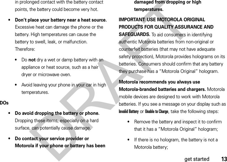 13get startedin prolonged contact with the battery contact points, the battery could become very hot.• Don’t place your battery near a heat source. Excessive heat can damage the phone or the battery. High temperatures can cause the battery to swell, leak, or malfunction. Therefore:•Do not dry a wet or damp battery with an appliance or heat source, such as a hair dryer or microwave oven.•Avoid leaving your phone in your car in high temperatures.DOs• Do avoid dropping the battery or phone. Dropping these items, especially on a hard surface, can potentially cause damage.• Do contact your service provider or Motorola if your phone or battery has been damaged from dropping or high temperatures.IMPORTANT: USE MOTOROLA ORIGINAL PRODUCTS FOR QUALITY ASSURANCE AND SAFEGUARDS. To aid consumers in identifying authentic Motorola batteries from non-original or counterfeit batteries (that may not have adequate safety protection), Motorola provides holograms on its batteries. Consumers should confirm that any battery they purchase has a “Motorola Original” hologram.Motorola recommends you always use Motorola-branded batteries and chargers. Motorola mobile devices are designed to work with Motorola batteries. If you see a message on your display such as Invalid Battery or Unable to Charge, take the following steps:•Remove the battery and inspect it to confirm that it has a “Motorola Original” hologram;•If there is no hologram, the battery is not a Motorola battery;DRAFT