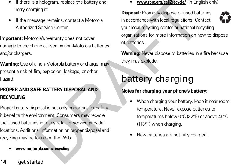 14get started•If there is a hologram, replace the battery and retry charging it;•If the message remains, contact a Motorola Authorized Service Center.Important: Motorola’s warranty does not cover damage to the phone caused by non-Motorola batteries and/or chargers.Warning: Use of a non-Motorola battery or charger may present a risk of fire, explosion, leakage, or other hazard.PROPER AND SAFE BATTERY DISPOSAL AND RECYCLINGProper battery disposal is not only important for safety, it benefits the environment. Consumers may recycle their used batteries in many retail or service provider locations. Additional information on proper disposal and recycling may be found on the Web:•www.motorola.com/recycling•www.rbrc.org/call2recycle/ (in English only)Disposal: Promptly dispose of used batteries in accordance with local regulations. Contact your local recycling center or national recycling organizations for more information on how to dispose of batteries.Warning: Never dispose of batteries in a fire because they may explode.battery chargingNotes for charging your phone’s battery:•When charging your battery, keep it near room temperature. Never expose batteries to temperatures below 0°C (32°F) or above 45°C (113°F) when charging.•New batteries are not fully charged.DRAFT