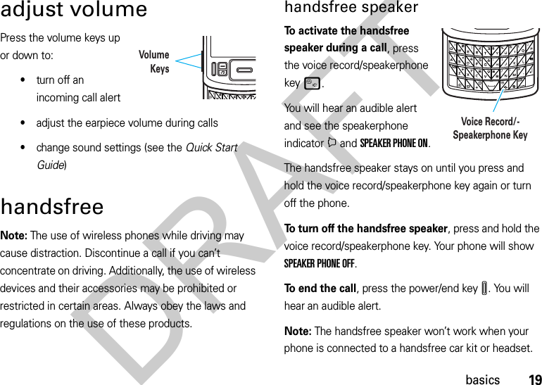 19basicsadjust volumePress the volume keys up or down to:•turn off an incoming call alert•adjust the earpiece volume during calls •change sound settings (see the Quick Start Guide)handsfreeNote: The use of wireless phones while driving may cause distraction. Discontinue a call if you can’t concentrate on driving. Additionally, the use of wireless devices and their accessories may be prohibited or restricted in certain areas. Always obey the laws and regulations on the use of these products. handsfree speakerTo activate the handsfree speaker during a call, press the voice record/speakerphone keyu.You will hear an audible alert and see the speakerphone indicatori and SPEAKER PHONE ON.The handsfree speaker stays on until you press and hold the voice record/speakerphone key again or turn off the phone.To turn off the handsfree speaker, press and hold the voice record/speakerphone key. Your phone will show SPEAKER PHONE OFF.To end the call, press the power/end keyI. You will hear an audible alert.Note: The handsfree speaker won’t work when your phone is connected to a handsfree car kit or headset.VolumeKeysVoice Record/-Speakerphone KeyDRAFT