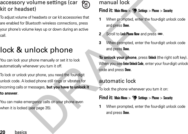 20basicsaccessory volume settings (car kit or headset)To adjust volume of headsets or car kit accessories that are enabled for Bluetooth wireless connections, press your phone’s volume keys up or down during an active call.lock &amp; unlock phoneYou can lock your phone manually or set it to lock automatically whenever you turn it off. To lock or unlock your phone, you need the four-digit unlock code. A locked phone still rings or vibrates for incoming calls or messages, but you have to unlock it to answer.You can make emergency calls on your phone even when it is locked (see page 35).manual lockFind it: Main Menu &gt;uSettings &gt;Phone &gt;Security  1When prompted, enter the four-digit unlock code and press Done.2Scroll to Lock Phone Now and pressD.3When prompted, enter the four-digit unlock code and press Done.To unlock your phone, press Unlock (the right soft key). When you see Enter Unlock Code, enter your four-digit unlock code and pressDone.automatic lockTo lock the phone whenever you turn it on:Find it: Main Menu &gt;uSettings &gt;Phone &gt;Security  1When prompted, enter the four-digit unlock code and press Done.DRAFT