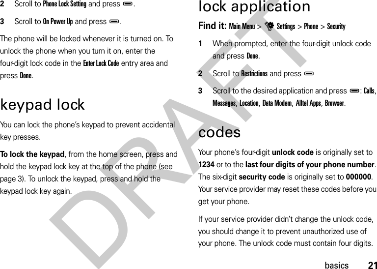 21basics2Scroll to Phone Lock Setting and pressD.3Scroll to On Power Up and pressD.The phone will be locked whenever it is turned on. To unlock the phone when you turn it on, enter the four-digit lock code in the Enter Lock Code entry area and press Done.keypad lockYou can lock the phone’s keypad to prevent accidental key presses.To lock the keypad, from the home screen, press and hold the keypad lock key at the top of the phone (see page 3). To unlock the keypad, press and hold the keypad lock key again.lock applicationFind it: Main Menu &gt;uSettings &gt;Phone &gt;Security  1When prompted, enter the four-digit unlock code and press Done.2Scroll to Restrictions and pressD3Scroll to the desired application and pressD: Calls, Messages, Location, Data Modem, Alltel Apps, Browser.codesYour phone’s four-digit unlock code is originally set to 1234 or to the last four digits of your phone number. The six-digit security code is originally set to 000000. Your service provider may reset these codes before you get your phone.If your service provider didn’t change the unlock code, you should change it to prevent unauthorized use of your phone. The unlock code must contain four digits. DRAFT