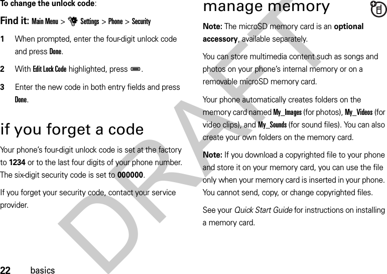 22basicsTo change the unlock code:Find it: Main Menu &gt;uSettings &gt;Phone &gt;Security  1When prompted, enter the four-digit unlock code and press Done.2With Edit Lock Code highlighted, pressD.3Enter the new code in both entry fields and press Done.if you forget a codeYour phone’s four-digit unlock code is set at the factory to 1234 or to the last four digits of your phone number. The six-digit security code is set to 000000.If you forget your security code, contact your service provider.manage memoryNote: The microSD memory card is an optional accessory, available separately.You can store multimedia content such as songs and photos on your phone’s internal memory or on a removable microSD memory card.Your phone automatically creates folders on the memory card named My_Images (for photos), My_Videos (for video clips), and My_Sounds (for sound files). You can also create your own folders on the memory card.Note: If you download a copyrighted file to your phone and store it on your memory card, you can use the file only when your memory card is inserted in your phone. You cannot send, copy, or change copyrighted files.See your Quick Start Guide for instructions on installing a memory card.DRAFT